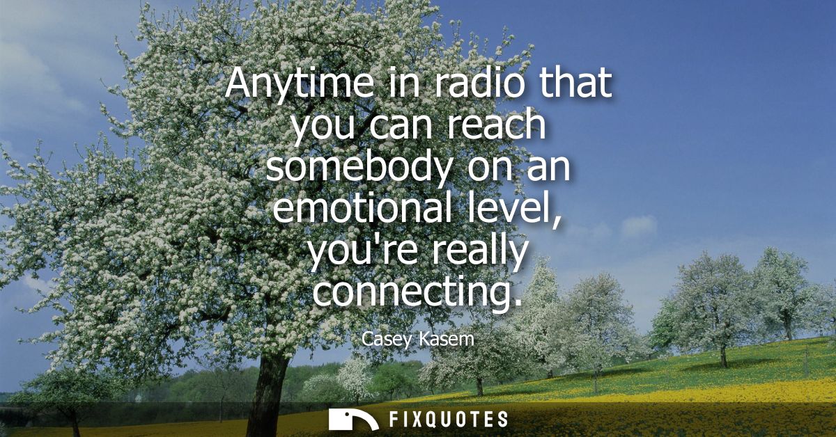 Anytime in radio that you can reach somebody on an emotional level, youre really connecting