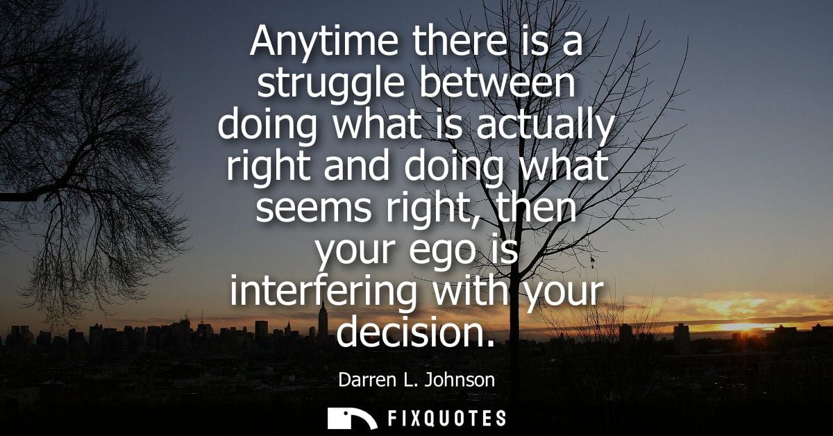 Anytime there is a struggle between doing what is actually right and doing what seems right, then your ego is interferin