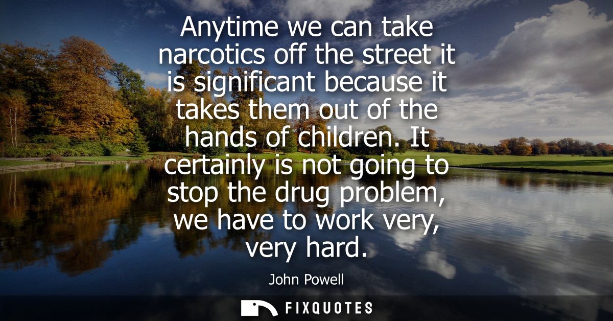 Anytime we can take narcotics off the street it is significant because it takes them out of the hands of children.