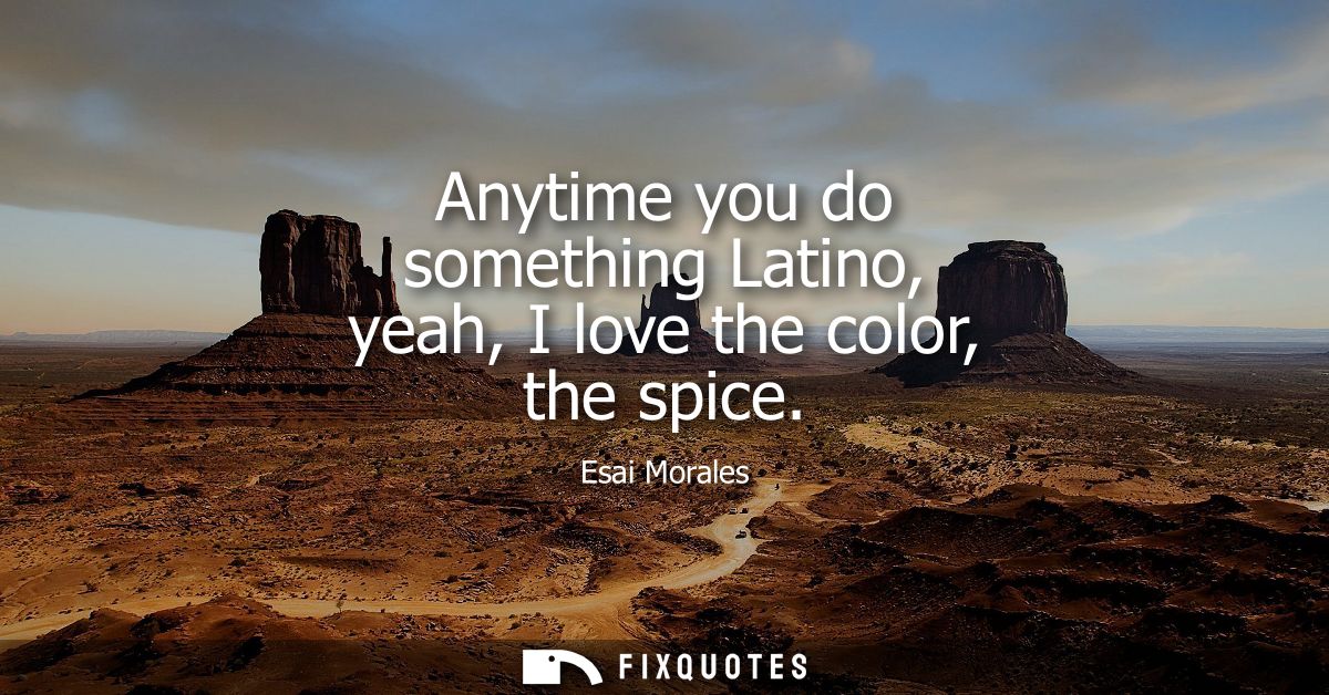 Anytime you do something Latino, yeah, I love the color, the spice