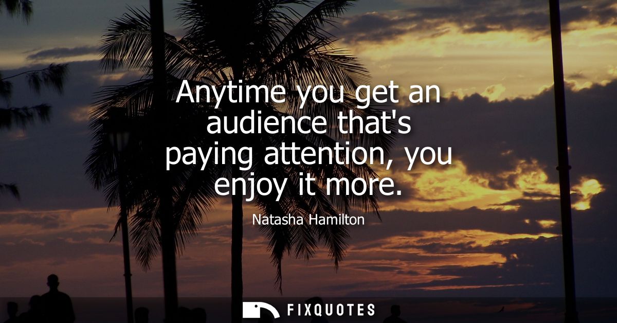 Anytime you get an audience thats paying attention, you enjoy it more