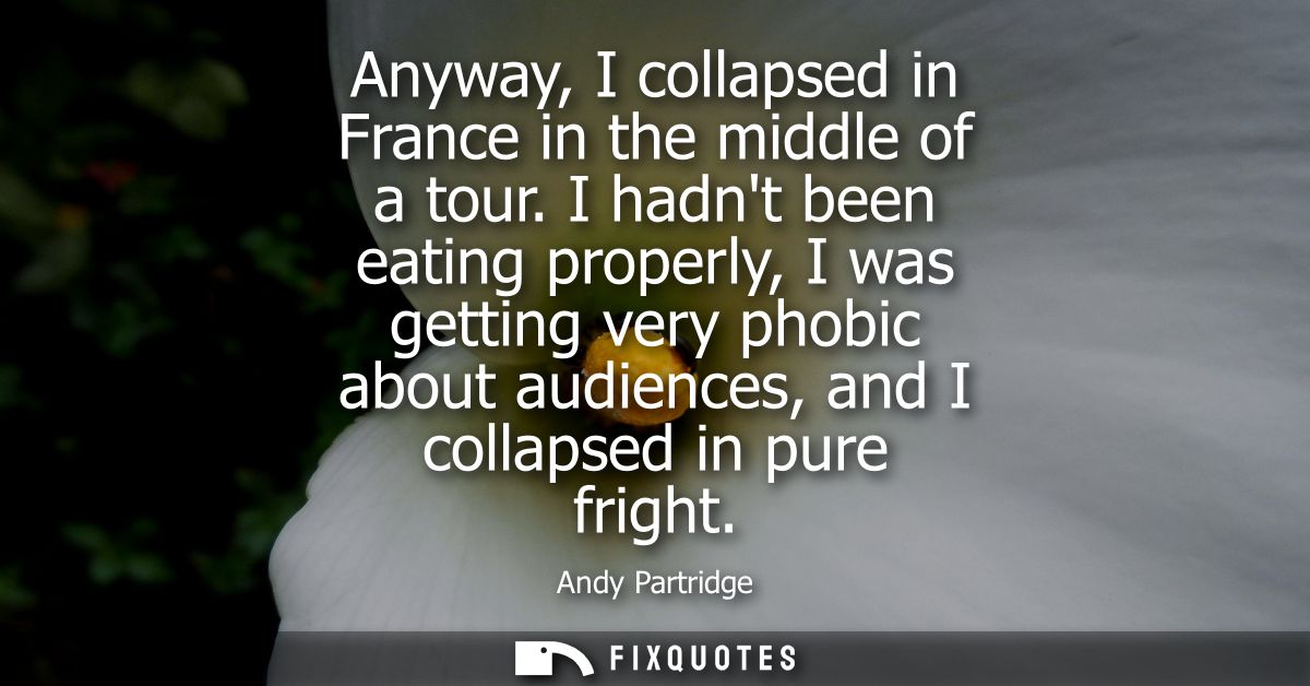 Anyway, I collapsed in France in the middle of a tour. I hadnt been eating properly, I was getting very phobic about aud
