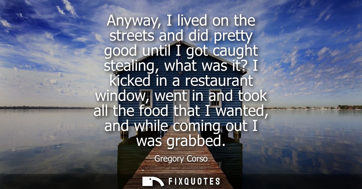 Anyway, I lived on the streets and did pretty good until I got caught stealing, what was it? I kicked in a restaurant wi