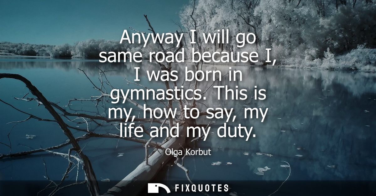 Anyway I will go same road because I, I was born in gymnastics. This is my, how to say, my life and my duty