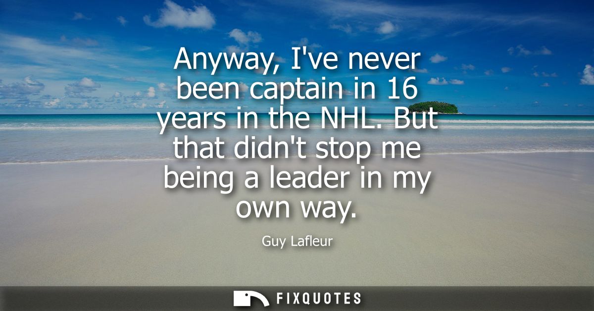 Anyway, Ive never been captain in 16 years in the NHL. But that didnt stop me being a leader in my own way
