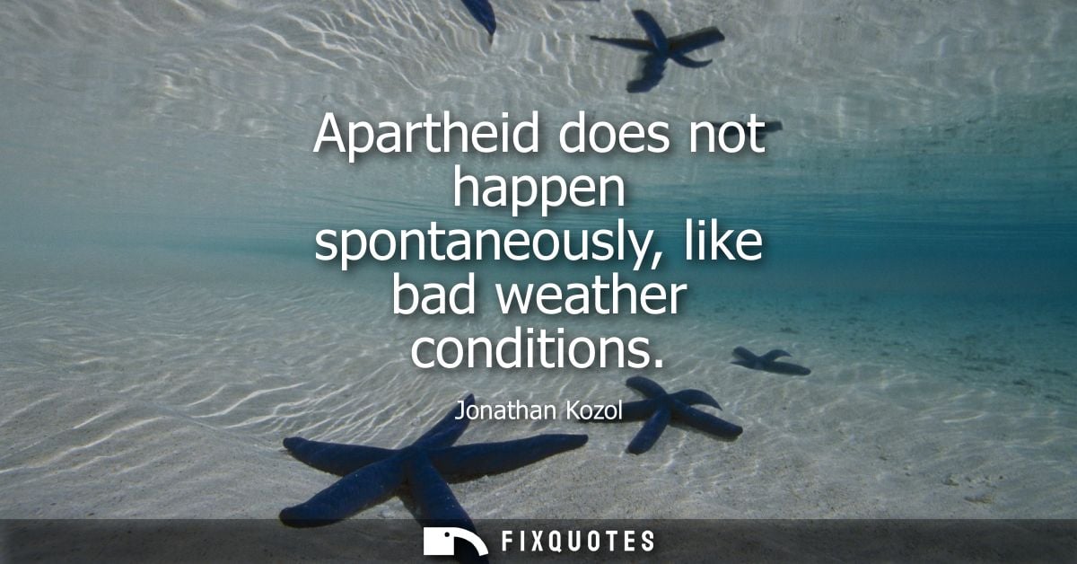 Apartheid does not happen spontaneously, like bad weather conditions