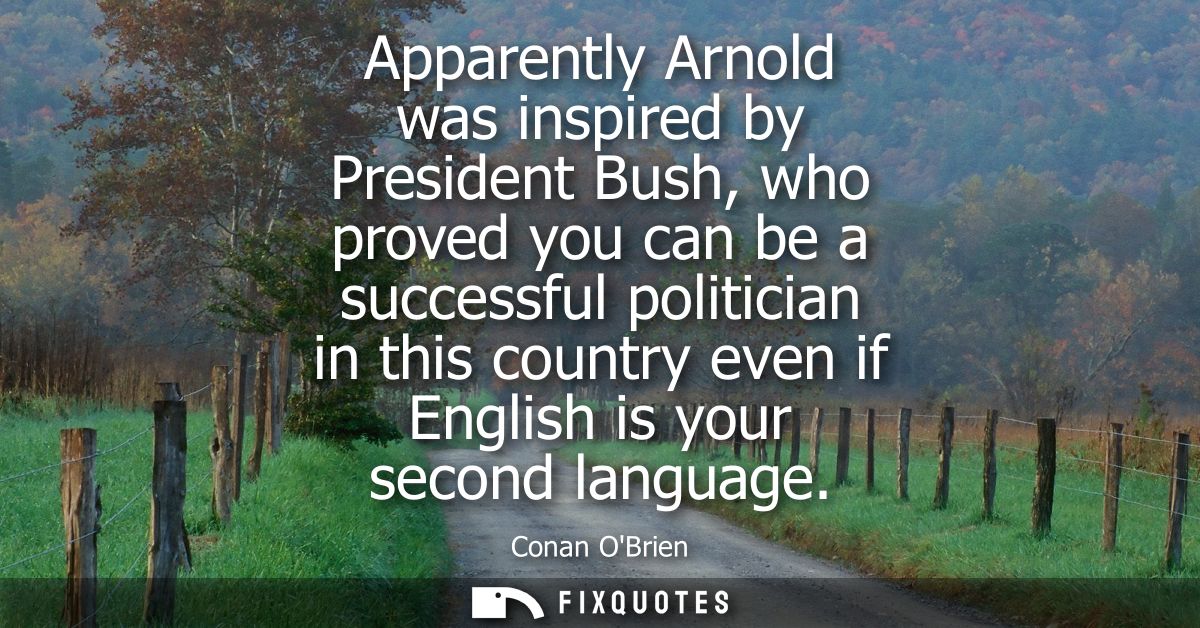 Apparently Arnold was inspired by President Bush, who proved you can be a successful politician in this country even if 