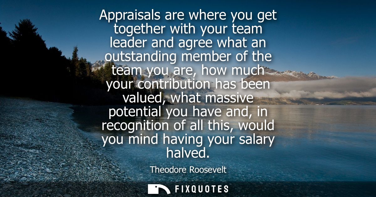 Appraisals are where you get together with your team leader and agree what an outstanding member of the team you are, ho