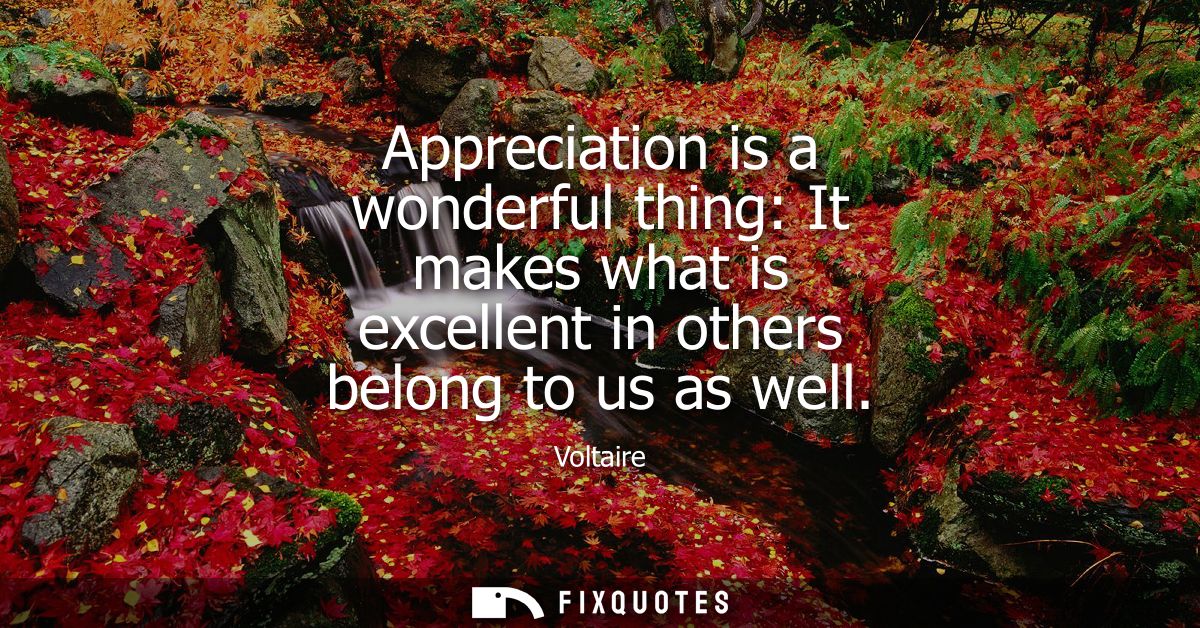 Appreciation is a wonderful thing: It makes what is excellent in others belong to us as well