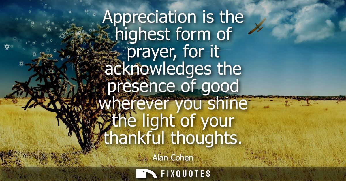 Appreciation is the highest form of prayer, for it acknowledges the presence of good wherever you shine the light of you
