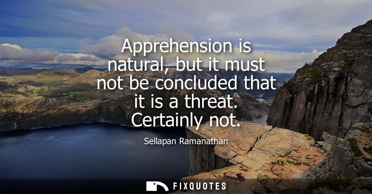 Apprehension is natural, but it must not be concluded that it is a threat. Certainly not