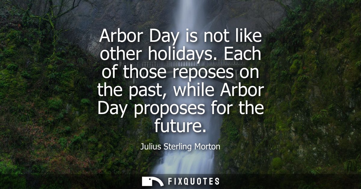 Arbor Day is not like other holidays. Each of those reposes on the past, while Arbor Day proposes for the future