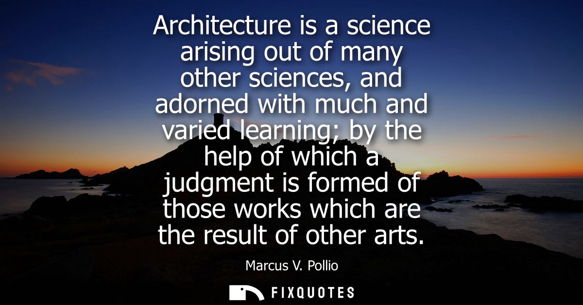 Architecture is a science arising out of many other sciences, and adorned with much and varied learning by the help of w
