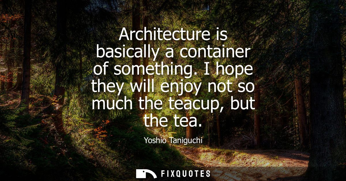 Architecture is basically a container of something. I hope they will enjoy not so much the teacup, but the tea