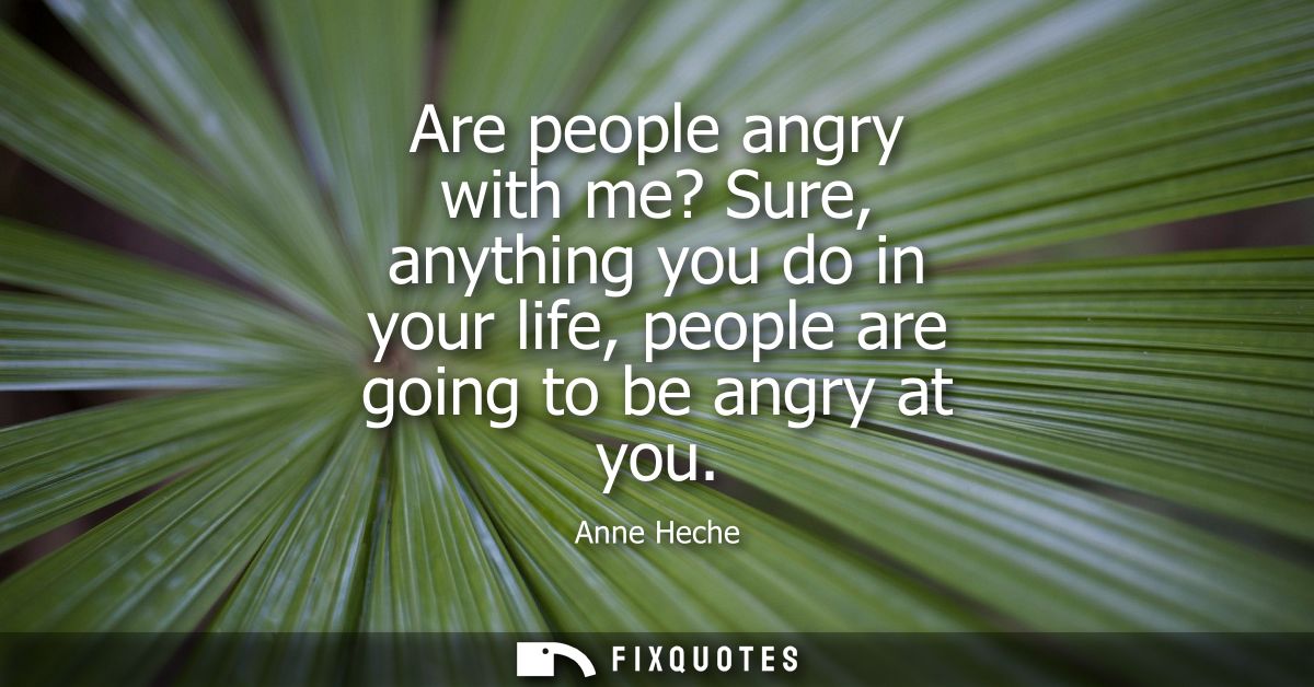 Are people angry with me? Sure, anything you do in your life, people are going to be angry at you