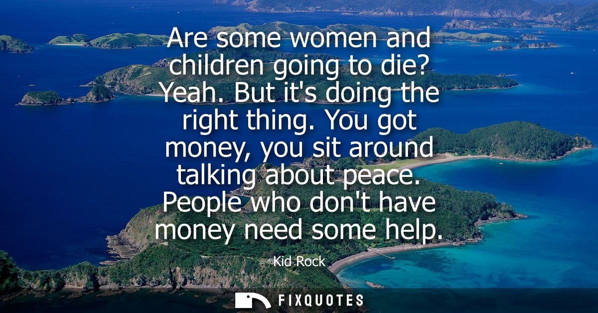 Are some women and children going to die? Yeah. But its doing the right thing. You got money, you sit around talking abo