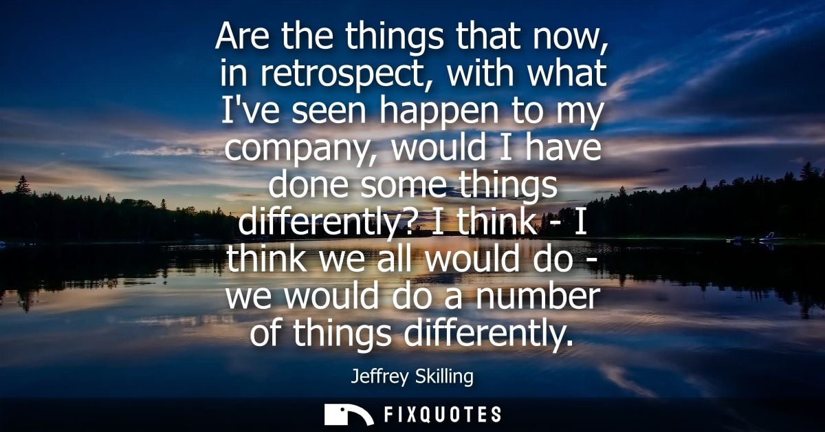 Are the things that now, in retrospect, with what Ive seen happen to my company, would I have done some things different