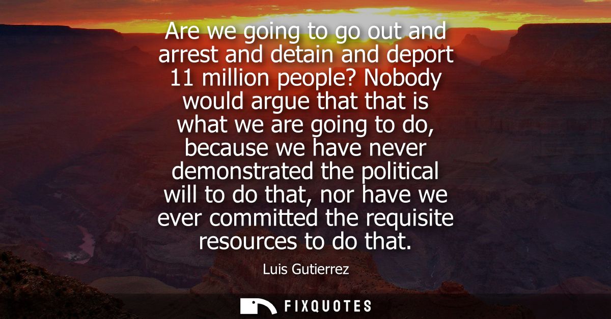 Are we going to go out and arrest and detain and deport 11 million people? Nobody would argue that that is what we are g