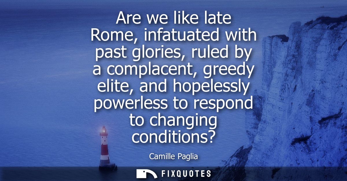 Are we like late Rome, infatuated with past glories, ruled by a complacent, greedy elite, and hopelessly powerless to re