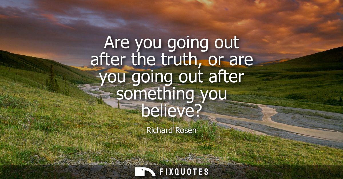Are you going out after the truth, or are you going out after something you believe?