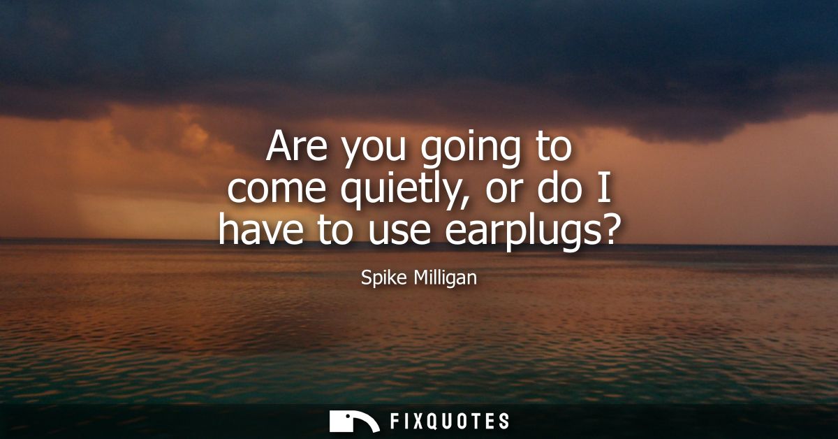 Are you going to come quietly, or do I have to use earplugs?