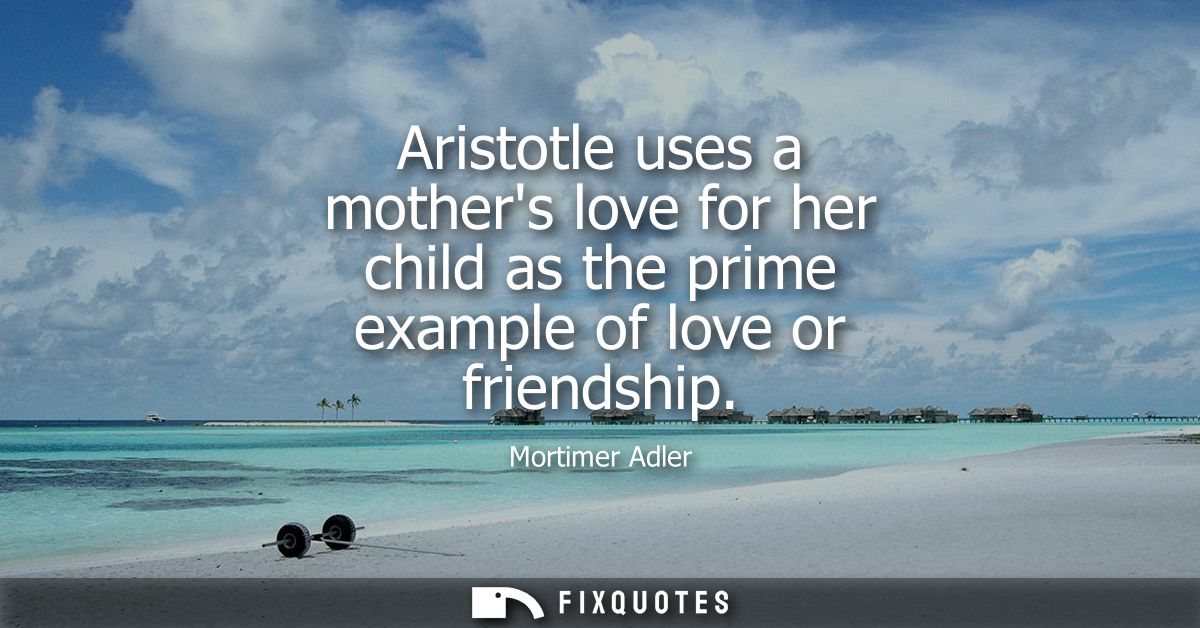 Aristotle uses a mothers love for her child as the prime example of love or friendship