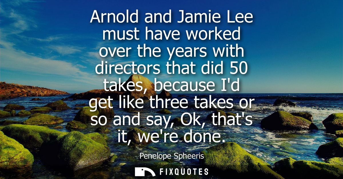 Arnold and Jamie Lee must have worked over the years with directors that did 50 takes, because Id get like three takes o
