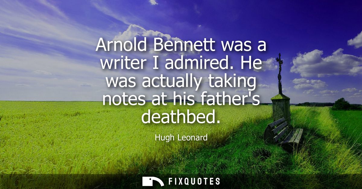 Arnold Bennett was a writer I admired. He was actually taking notes at his fathers deathbed