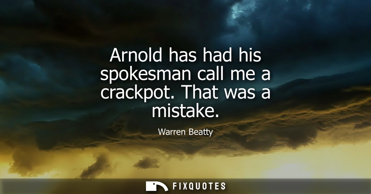 Arnold has had his spokesman call me a crackpot. That was a mistake