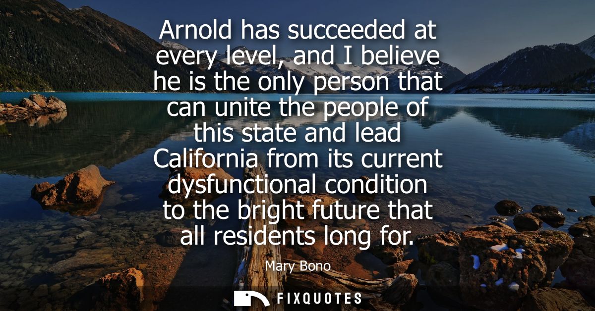 Arnold has succeeded at every level, and I believe he is the only person that can unite the people of this state and lea