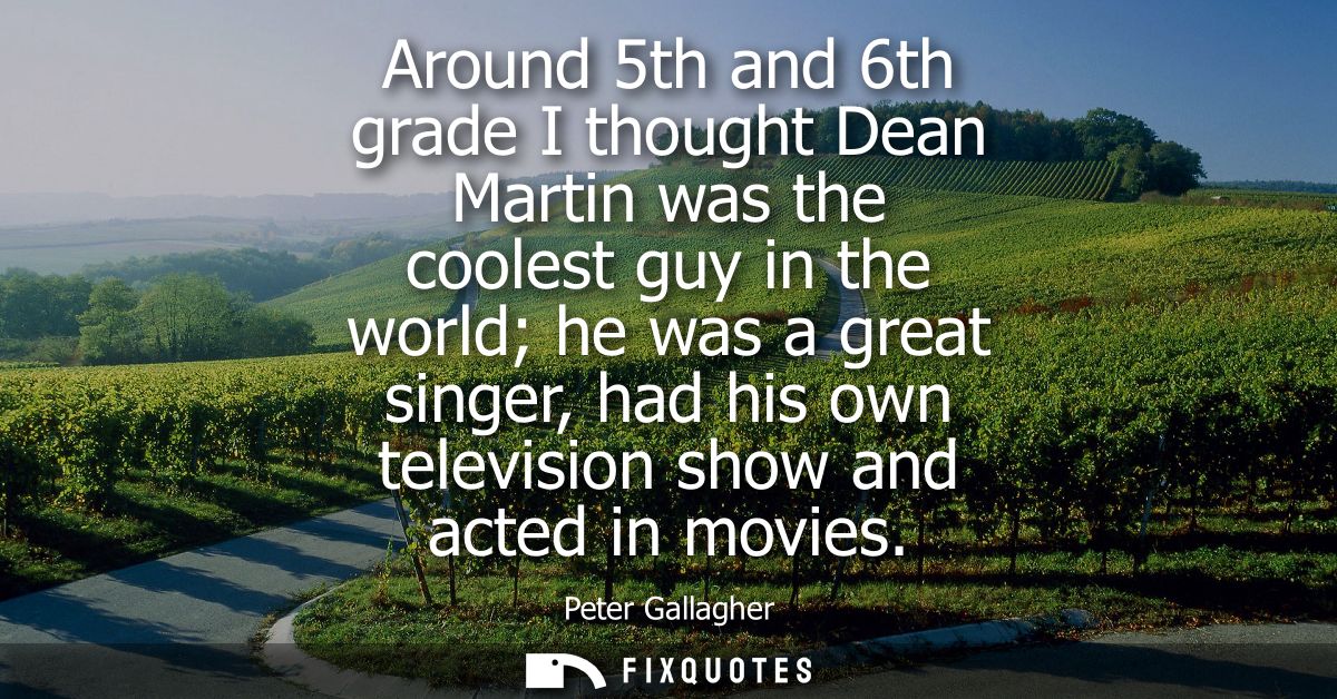 Around 5th and 6th grade I thought Dean Martin was the coolest guy in the world he was a great singer, had his own telev