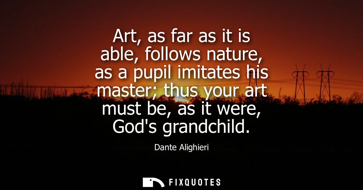 Art, as far as it is able, follows nature, as a pupil imitates his master thus your art must be, as it were, Gods grandc