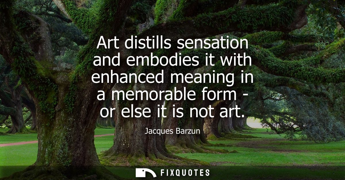 Art distills sensation and embodies it with enhanced meaning in a memorable form - or else it is not art