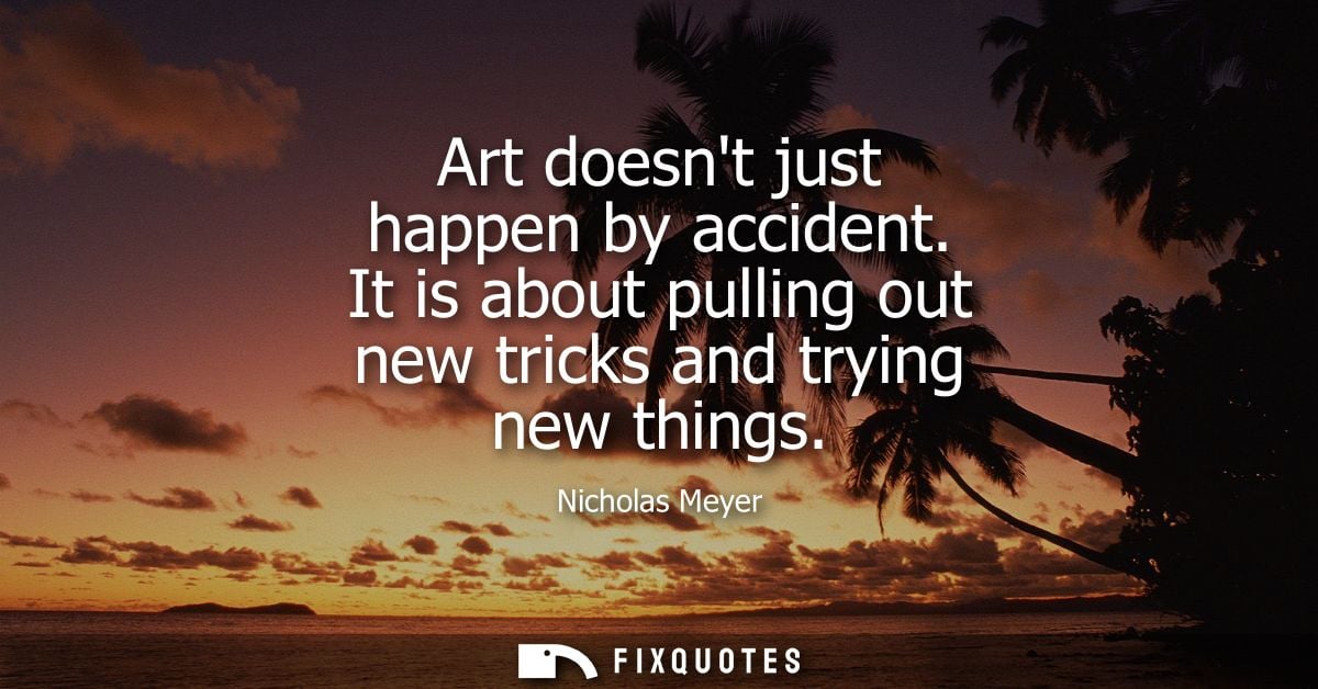 Art doesnt just happen by accident. It is about pulling out new tricks and trying new things
