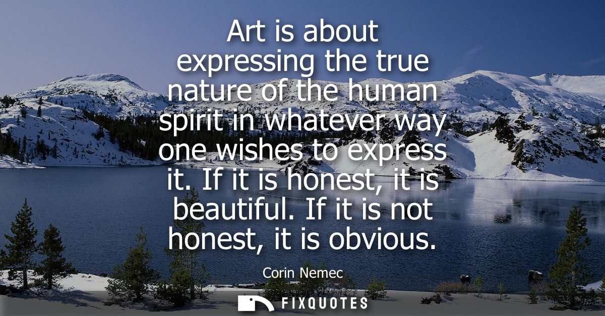 Art is about expressing the true nature of the human spirit in whatever way one wishes to express it. If it is honest, i