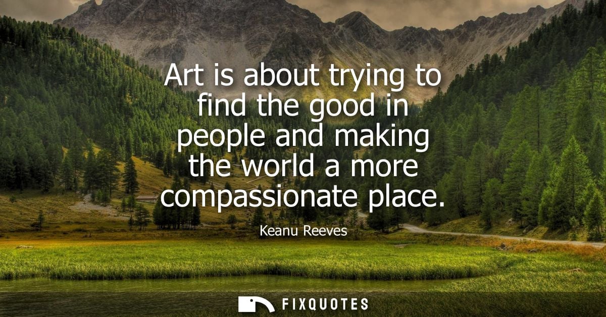 Art is about trying to find the good in people and making the world a more compassionate place