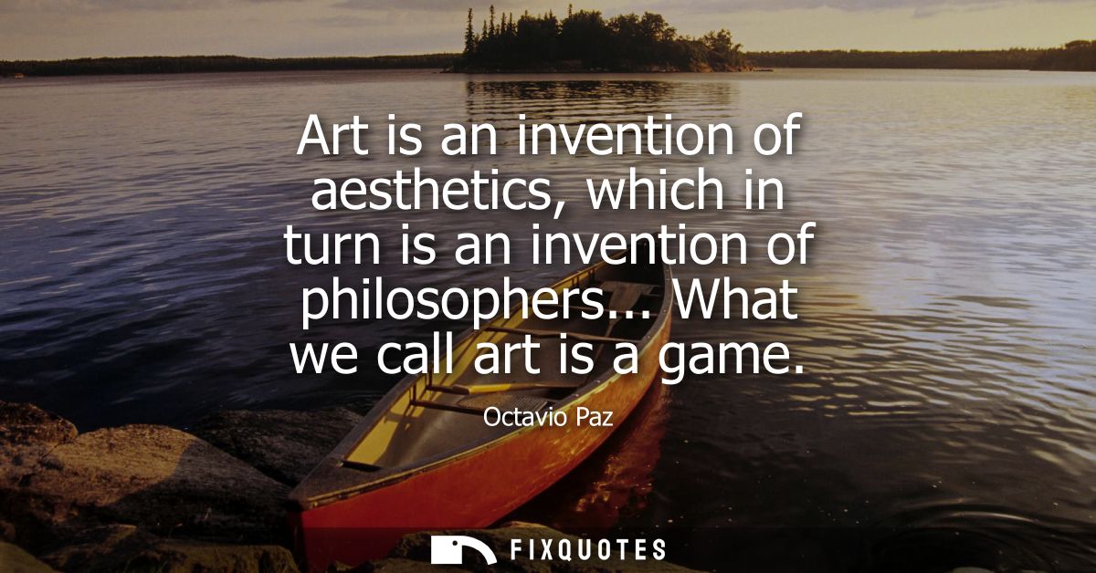 Art is an invention of aesthetics, which in turn is an invention of philosophers... What we call art is a game