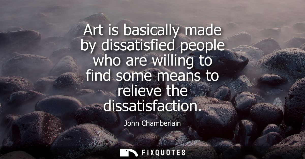 Art is basically made by dissatisfied people who are willing to find some means to relieve the dissatisfaction