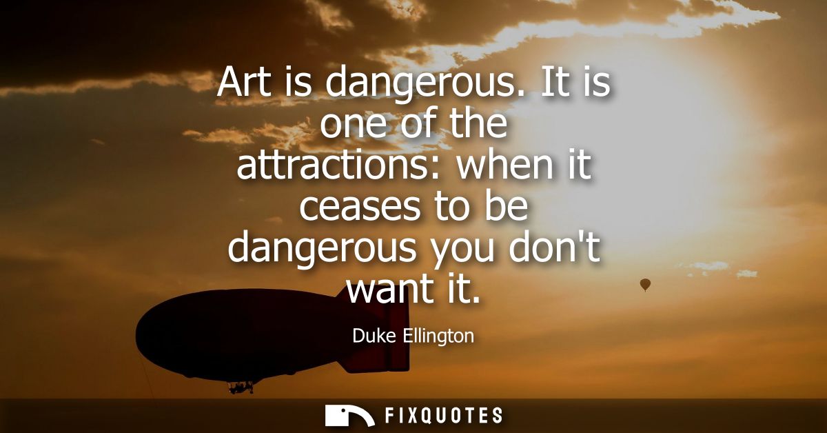 Art is dangerous. It is one of the attractions: when it ceases to be dangerous you dont want it