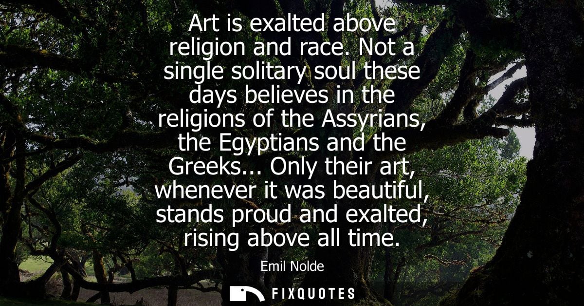 Art is exalted above religion and race. Not a single solitary soul these days believes in the religions of the Assyrians
