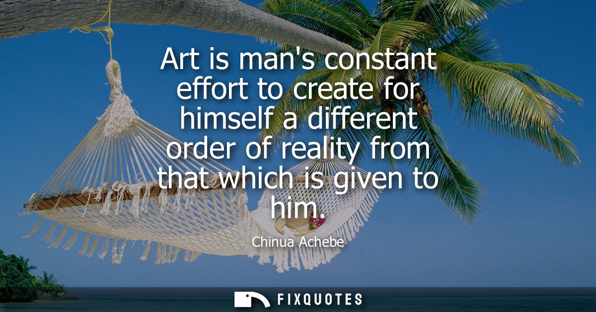 Art is mans constant effort to create for himself a different order of reality from that which is given to him
