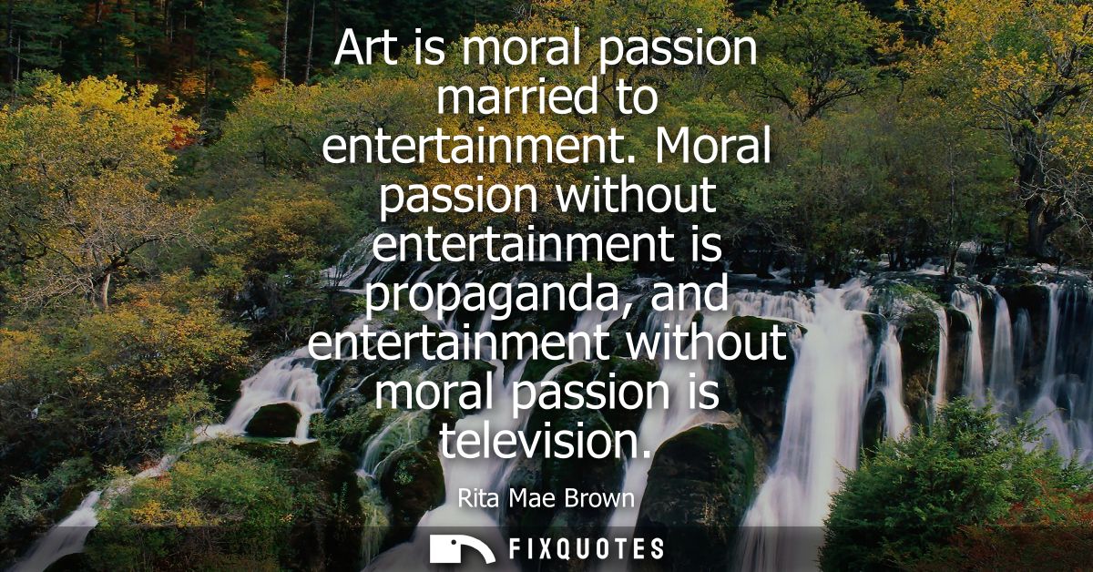 Art is moral passion married to entertainment. Moral passion without entertainment is propaganda, and entertainment with