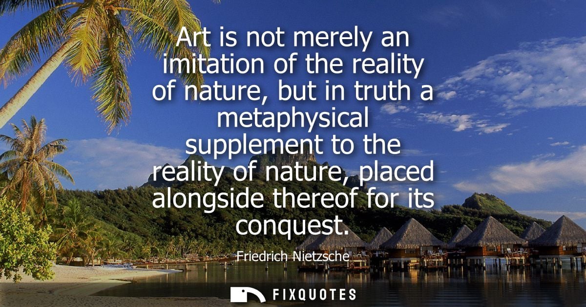 Art is not merely an imitation of the reality of nature, but in truth a metaphysical supplement to the reality of nature