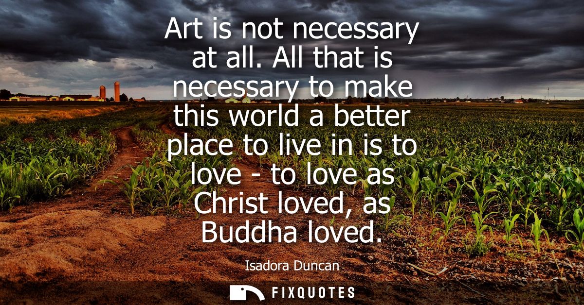Art is not necessary at all. All that is necessary to make this world a better place to live in is to love - to love as 