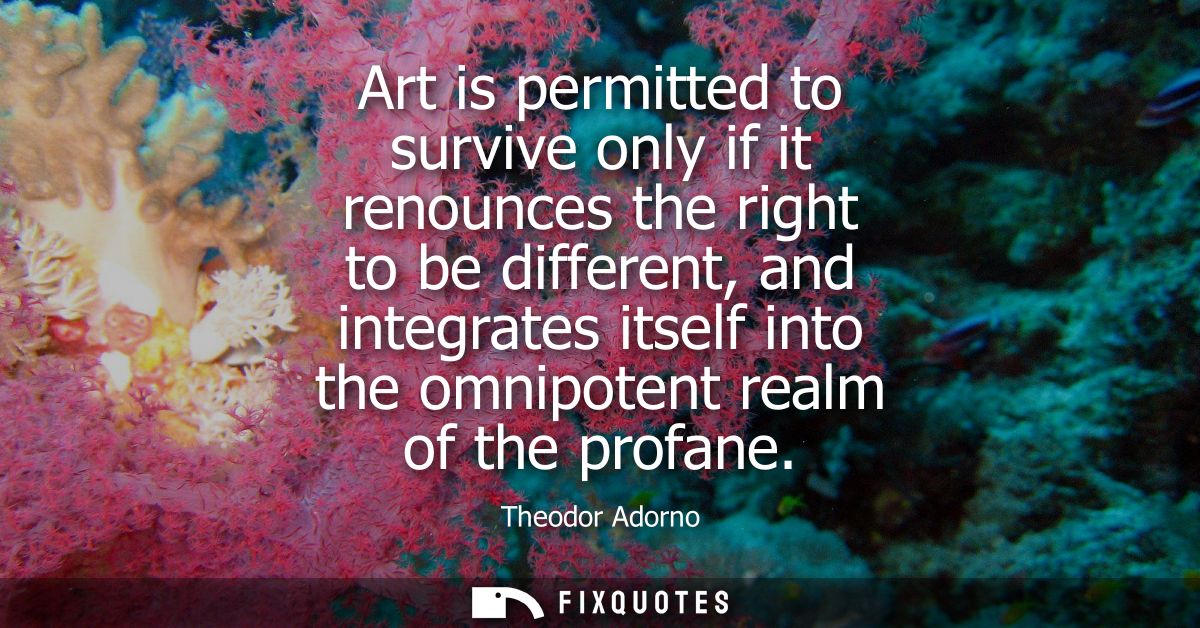 Art is permitted to survive only if it renounces the right to be different, and integrates itself into the omnipotent re