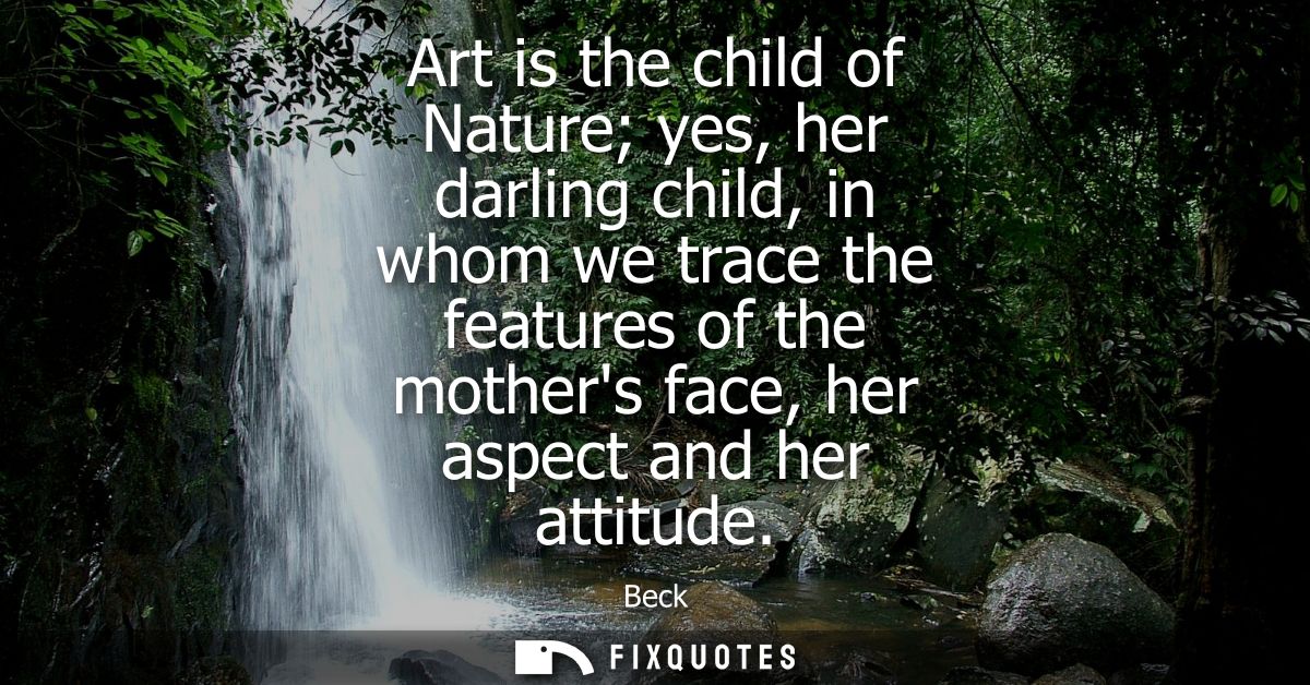 Art is the child of Nature yes, her darling child, in whom we trace the features of the mothers face, her aspect and her