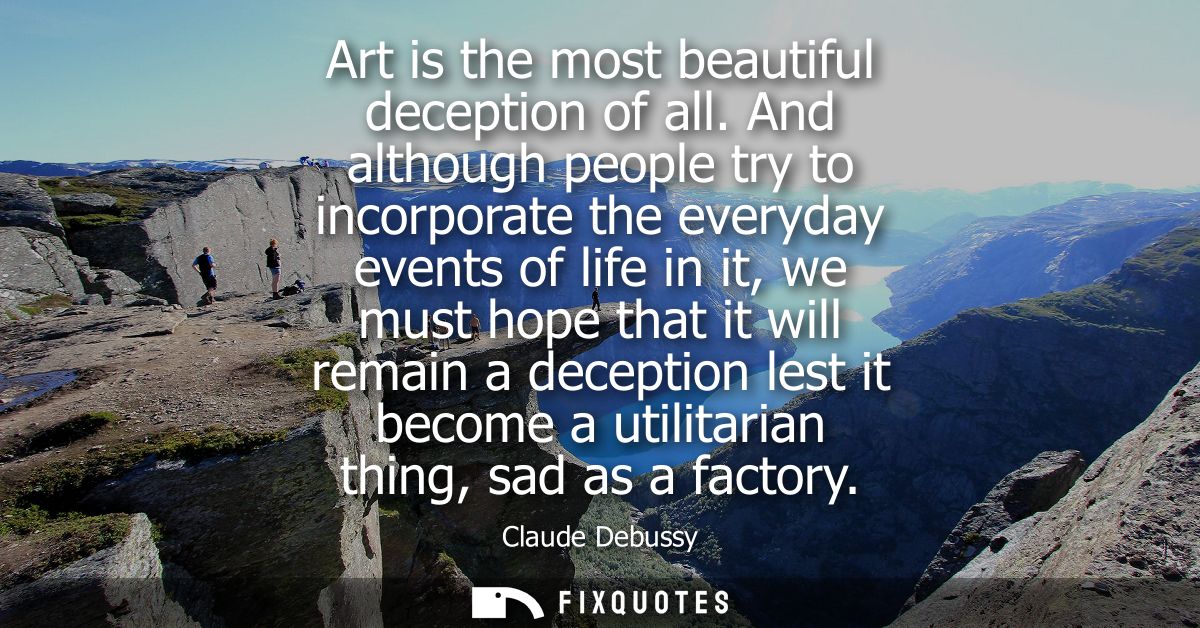 Art is the most beautiful deception of all. And although people try to incorporate the everyday events of life in it, we