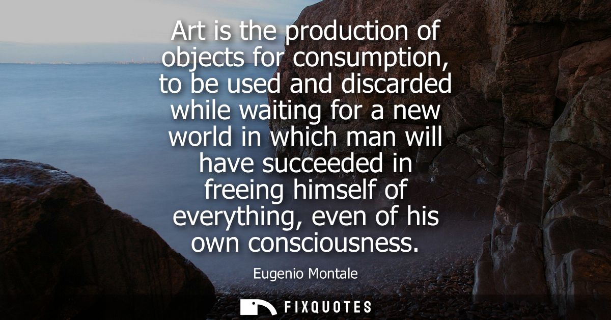 Art is the production of objects for consumption, to be used and discarded while waiting for a new world in which man wi