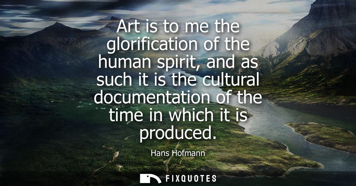 Art is to me the glorification of the human spirit, and as such it is the cultural documentation of the time in which it