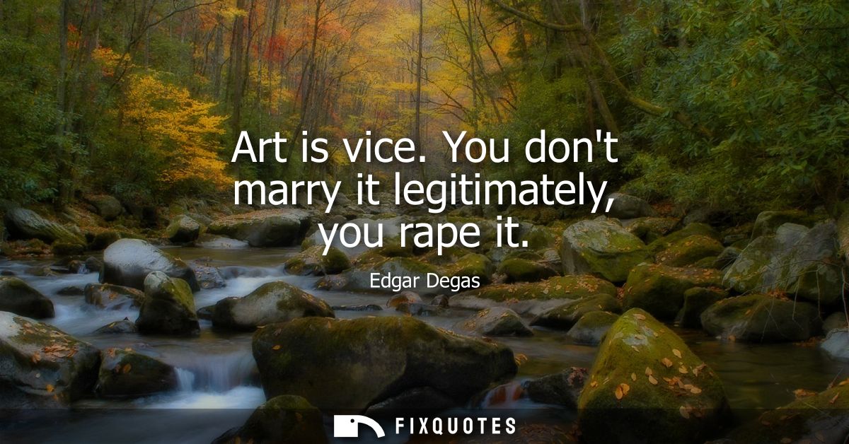 Art is vice. You dont marry it legitimately, you rape it